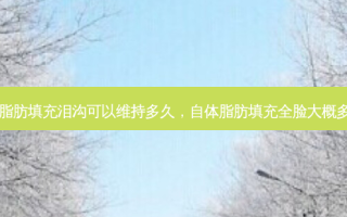 自体脂肪填充泪沟可以维持多久，自体脂肪填充全脸大概多少钱