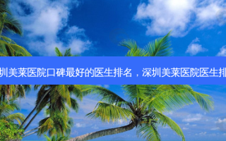 深圳美莱医院口碑好的医生排名，深圳美莱医院医生排名