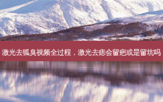 激光去狐臭视频全过程，激光去痣会留疤或是留坑吗