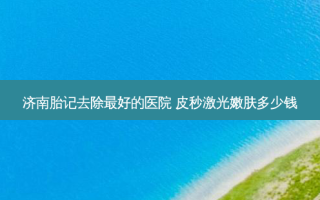 济南胎记去除好的医院 皮秒激光嫩肤多少钱