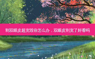 割双眼皮超宽毁容怎么办，双眼皮割宽了好看吗