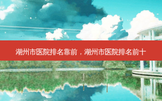 湖州市医院排名靠前，湖州市医院排名前十