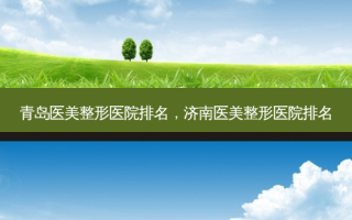 青岛医美整形医院排名，济南医美整形医院排名