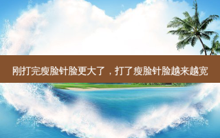 刚打完瘦脸针脸更大了，打了瘦脸针脸越来越宽