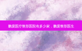 鹏爱医疗整形医院有多少家，鹏爱整形医生