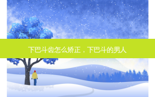 下巴斗齿怎么矫正，下巴斗的男人