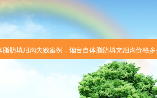自体脂肪填泪沟失败案例，烟台自体脂肪填充泪沟价格多少钱