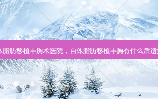 自体脂肪移植丰胸术医院，自体脂肪移植丰胸有什么后遗症吗