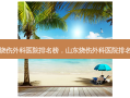 山东烧伤外科医院排名榜，山东烧伤外科医院 *** 