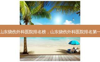 山东烧伤外科医院排名榜，山东烧伤外科医院 *** 