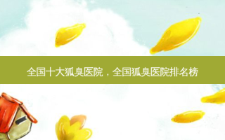 全国十大狐臭医院，全国狐臭医院排名榜