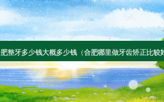 合肥整牙多少钱大概多少钱（合肥哪里做牙齿矫正比较好）