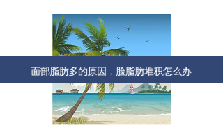 面部脂肪多的原因，脸脂肪堆积怎么办