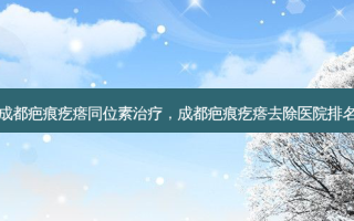 成都疤痕疙瘩同位素治疗，成都疤痕疙瘩去除医院排名