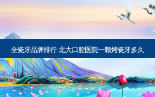 全瓷牙品牌排行 北大口腔医院一颗烤瓷牙多久