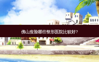 佛山瘦脸哪些整形医院比较好?