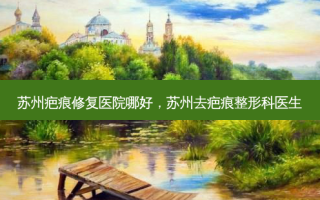 苏州疤痕修复医院哪好，苏州去疤痕整形科医生