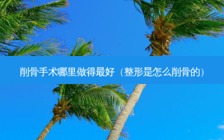 削骨手术哪里做得好（整形是怎么削骨的）