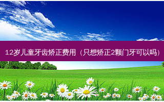 12岁儿童牙齿矫正费用（只想矫正2颗门牙可以吗）