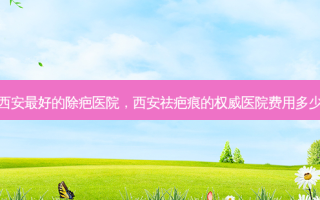 西安好的除疤医院，西安祛疤痕的医院费用多少
