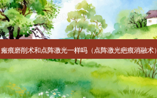 瘢痕磨削术和点阵激光一样吗（点阵激光疤痕消融术）