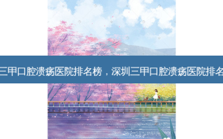 深圳三甲口腔溃疡医院排名榜，深圳三甲口腔溃疡医院排名前十