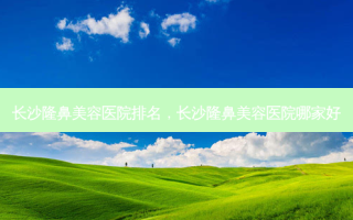 长沙隆鼻美容医院排名，长沙隆鼻美容医院哪家好