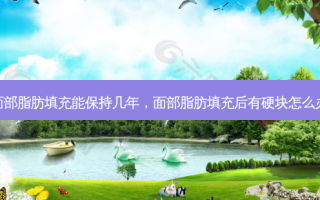 面部脂肪填充能保持几年，面部脂肪填充后有硬块怎么办