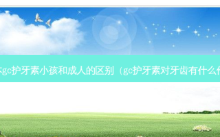 日本gc护牙素小孩和成人的区别（gc护牙素对牙齿有什么作用）