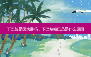 下巴短是因为胖吗，下巴短嘴巴凸是什么原因