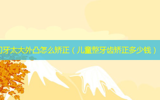 门牙太大外凸怎么矫正（儿童整牙齿矫正多少钱）