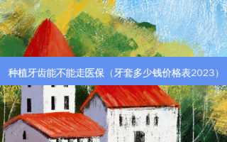 种植牙齿能不能走医保（牙套多少钱价格表2023）