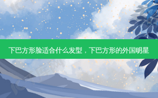 下巴方形脸适合什么发型，下巴方形的外国明星