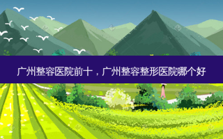 广州整容医院前十，广州整容整形医院哪个好