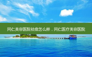 同仁美容医院祛痘怎么样，同仁医疗美容医院