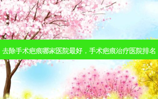 去除手术疤痕哪家医院 *** ，手术疤痕治疗医院排名