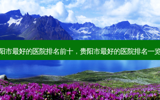 贵阳市好的医院排名前十，贵阳市好的医院排名一览表
