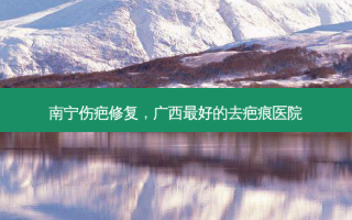 南宁伤疤修复，广西好的去疤痕医院