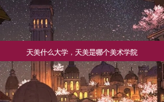 天美什么大学，天美是哪个美术学院