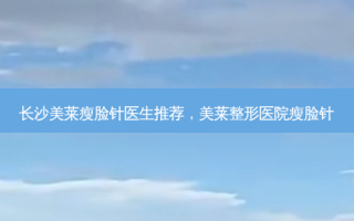 长沙美莱瘦脸针医生推荐，美莱整形医院瘦脸针
