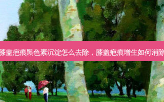 膝盖疤痕黑色素沉淀怎么去除，膝盖疤痕增生如何消除