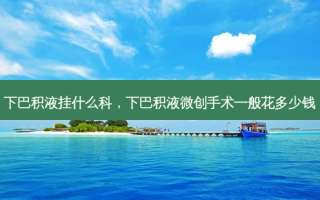 下巴积液挂什么科，下巴积液微创手术一般花多少钱