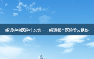 昭通疤痕医院，昭通哪个医院看皮肤好