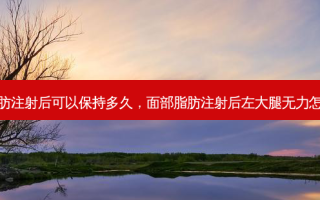 面部脂肪注射后可以保持多久，面部脂肪注射后左大腿无力怎么回事