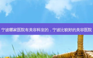 宁波哪家医院有美容科室的，宁波比较好的美容医院