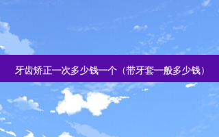 牙齿矫正一次多少钱一个（带牙套一般多少钱）