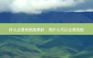 什么去烫伤疤效果好，用什么可以去烫伤疤