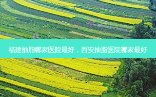福建抽脂哪家医院好，西安抽脂医院哪家好