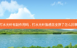打水光针有副作用吗，打水光针脸感觉变胖了怎么回事