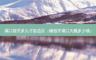 满口假牙多久才能适应（镶假牙满口大概多少钱）